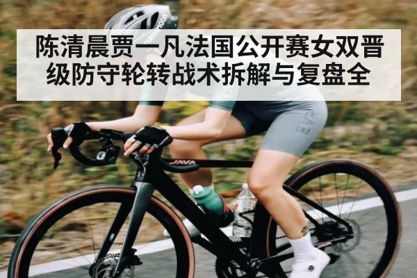 陈清晨贾一凡法国公开赛女双晋级防守轮转战术拆解与复盘全